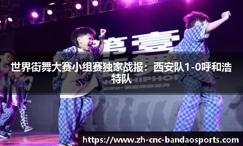 世界街舞大赛小组赛独家战报：西安队1-0呼和浩特队