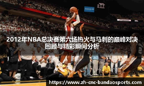 2012年NBA总决赛第六场热火与马刺的巅峰对决回顾与精彩瞬间分析